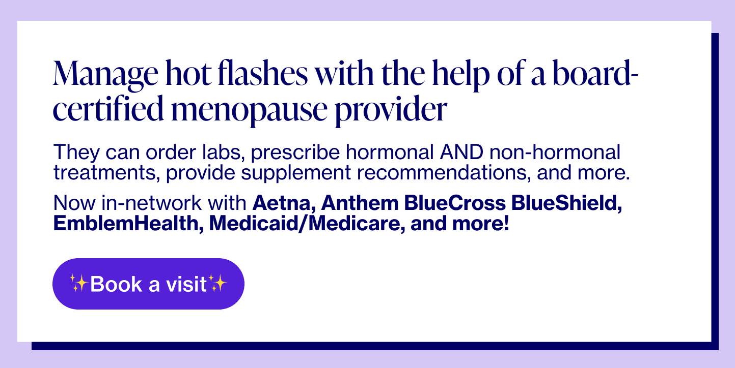 Manage hot flashes with the help of a board-certified menopause providerThey can order labs, prescribe hormonal AND non-hormonal treatments, provide supplement recommendations, and more.Now in-network with Aetna, Anthem BlueCross BlueShield, EmblemHealth, Medicaid/Medicare, and more! 