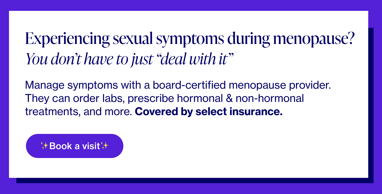 Experiencing sexual symptoms during menopause? You don’t have to just “deal with it” Manage symptoms with a board-certified menopause provider. They can order labs, prescribe hormonal & non-hormonal treatments, and more. Covered by select insurance.