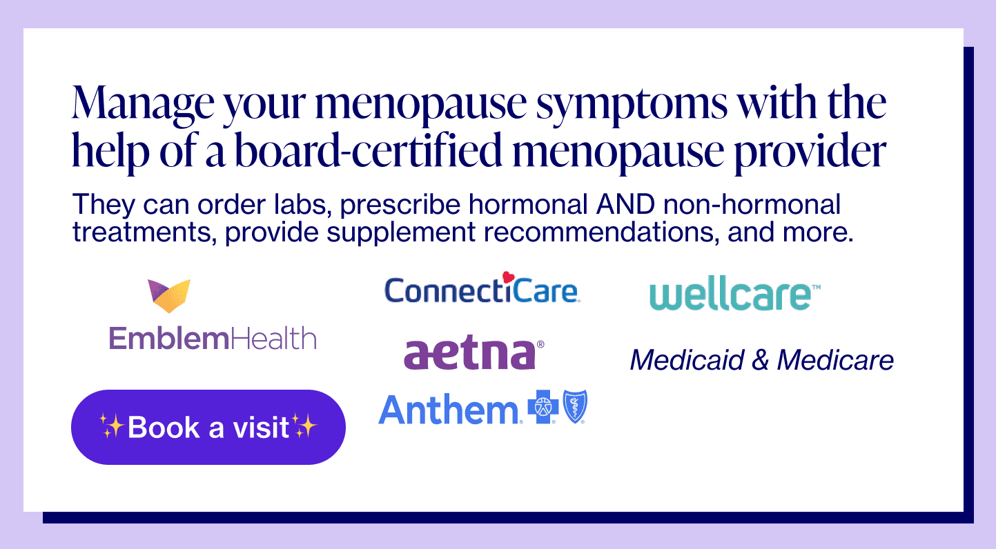 Manage your menopause symptoms with the help of a board-certified menopause provider. They can order labs, prescribe hormonal AND non-hormonal treatments, provide supplement recommendations, and more.