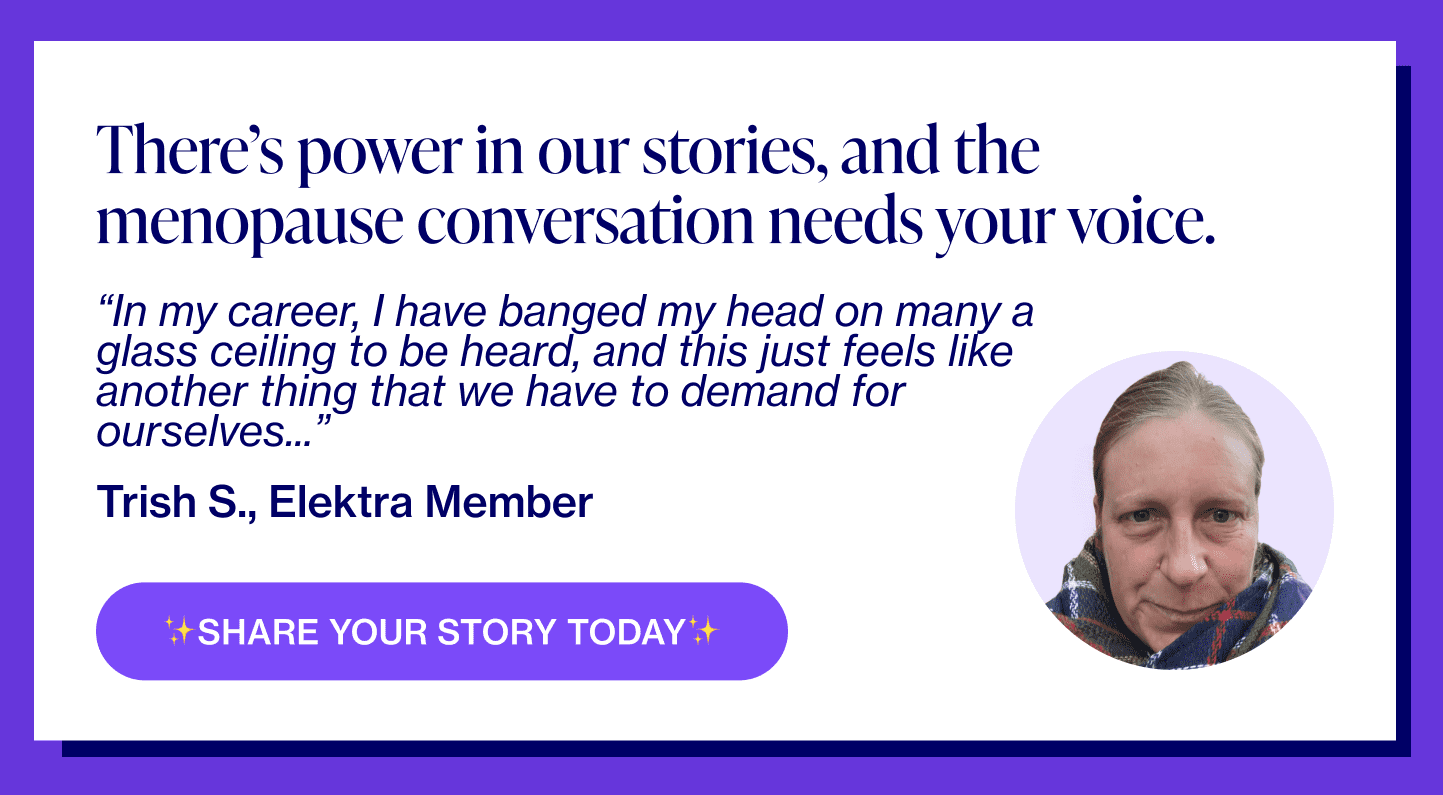 There's power in our stories and the menopause conversation needs your voice. “In my career, I have banged my head on many a glass ceiling to be heard, and this just feels like another thing that we have to demand for ourselves...” - Trish S., Elektra Member Share your story today