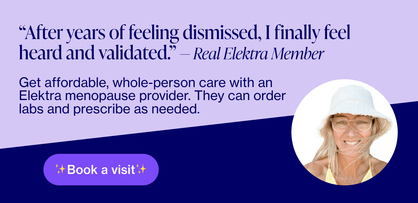 Banner reading "After years of feeling dismissed, I finally feel heard and validated.” — Real Elektra Member Get affordable, whole-person care with an Elektra menopause provider. They can order labs, prescribe as needed, provide supplement recommendations, and more.