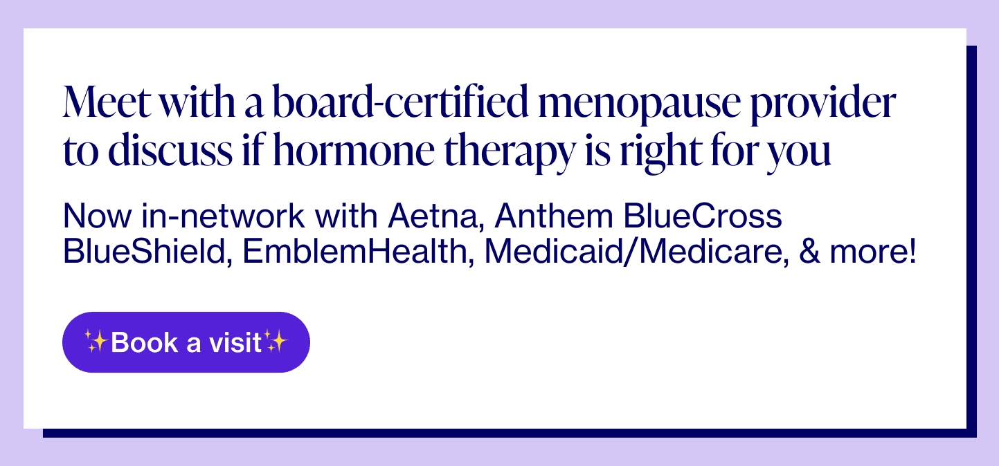 Meet with a board-certified menopause provider to discuss if hormone therapy is right for you Now in-network with Aetna, Anthem BlueCross BlueShield, EmblemHealth, Medicaid/Medicare, & more! 